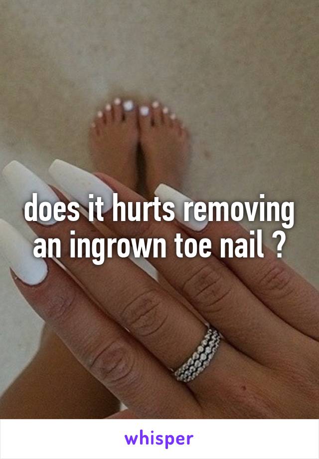 does it hurts removing an ingrown toe nail ?