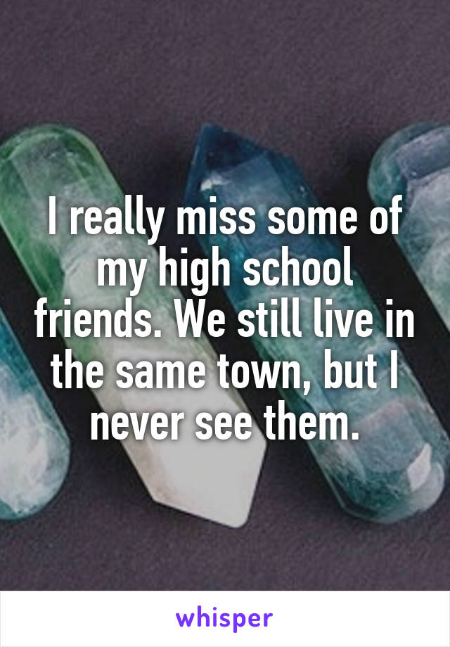 I really miss some of my high school friends. We still live in the same town, but I never see them.