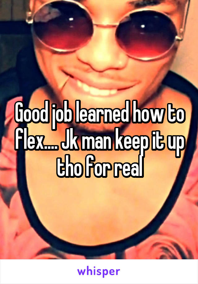 Good job learned how to flex.... Jk man keep it up tho for real