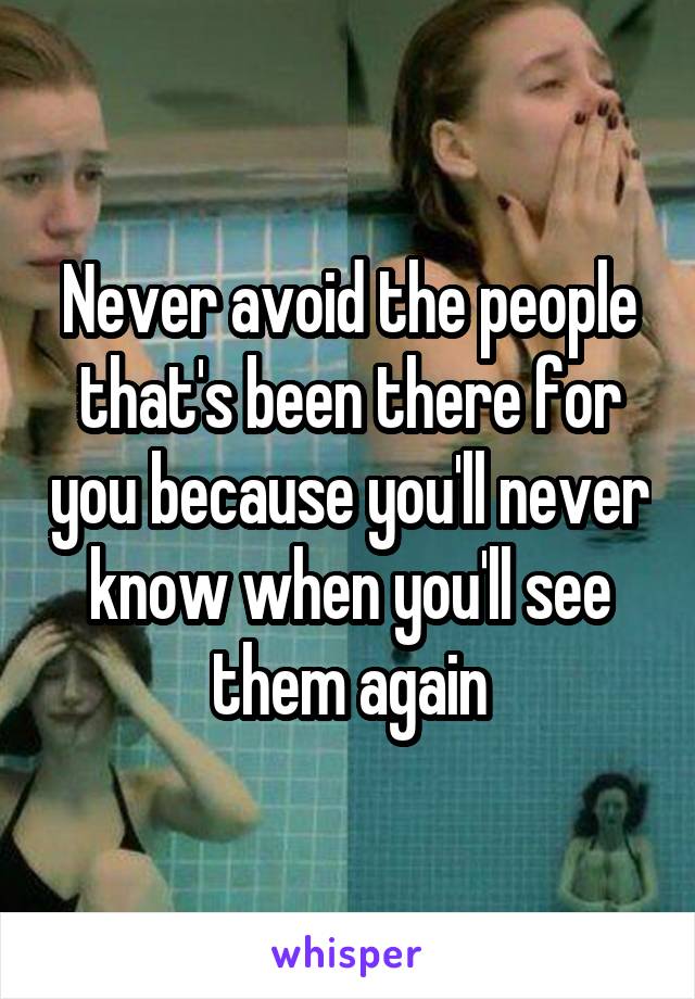 Never avoid the people that's been there for you because you'll never know when you'll see them again