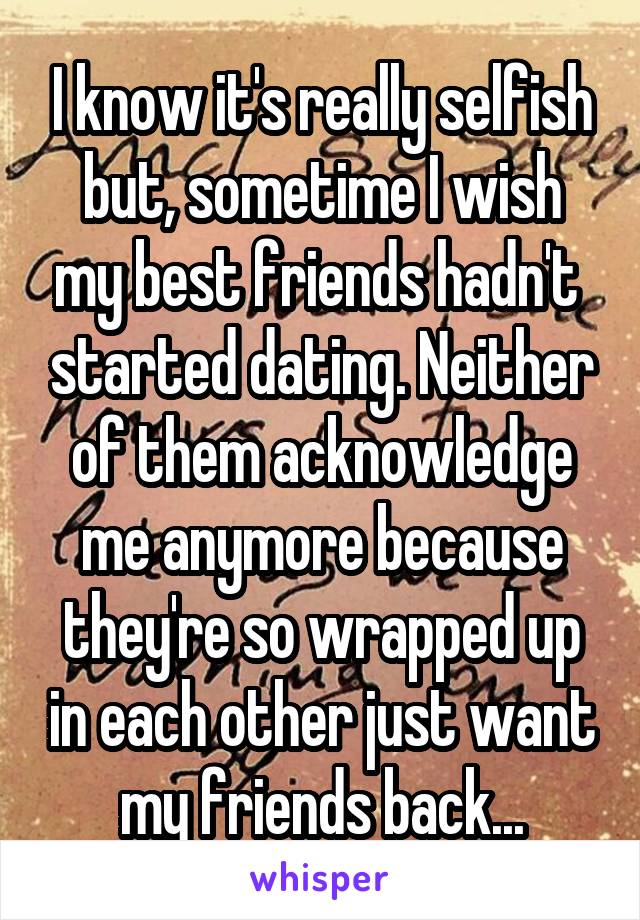 I know it's really selfish but, sometime I wish my best friends hadn't  started dating. Neither of them acknowledge me anymore because they're so wrapped up in each other just want my friends back...
