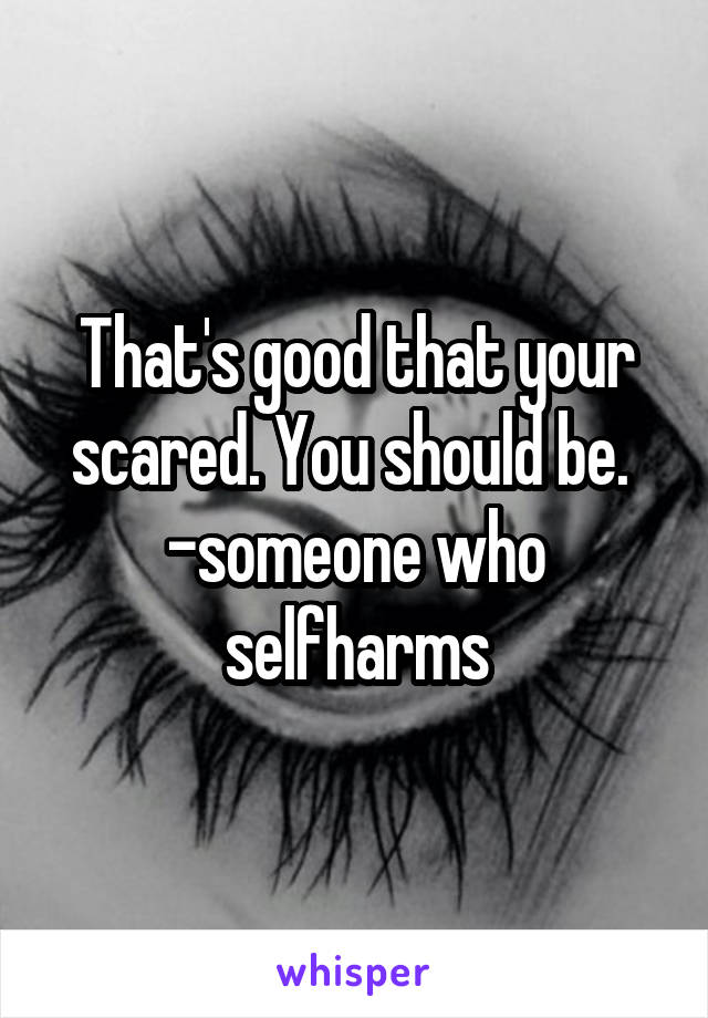 That's good that your scared. You should be. 
-someone who selfharms
