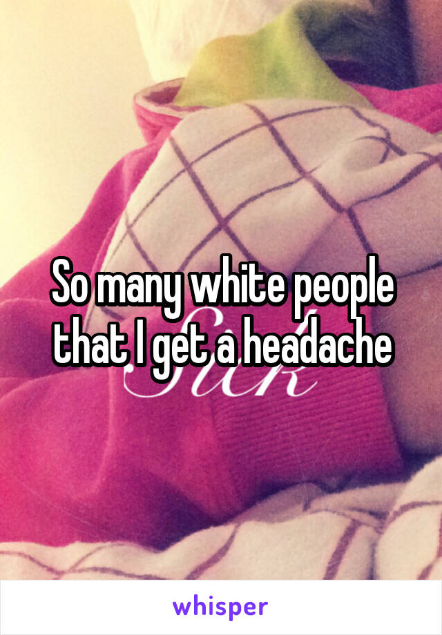 So many white people that I get a headache