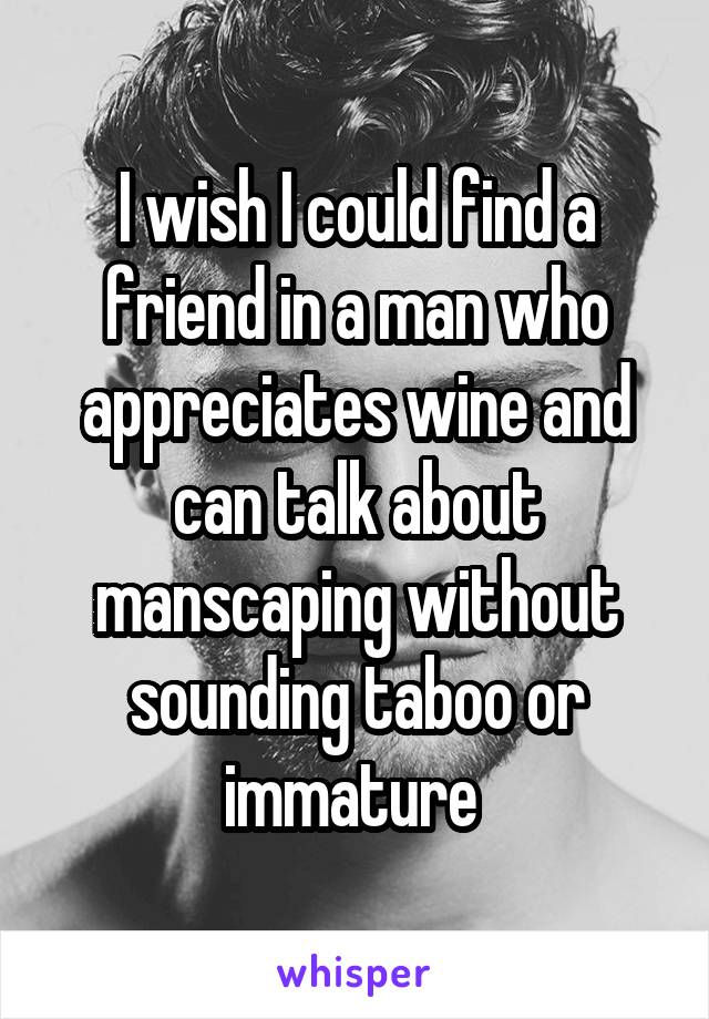 I wish I could find a friend in a man who appreciates wine and can talk about manscaping without sounding taboo or immature 