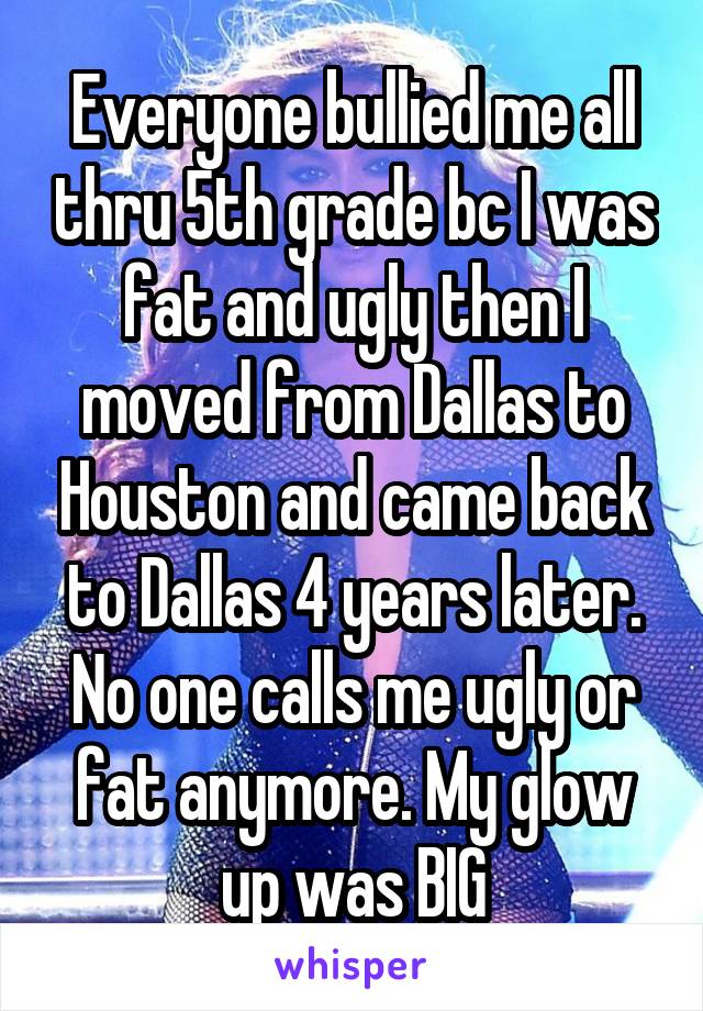 Everyone bullied me all thru 5th grade bc I was fat and ugly then I moved from Dallas to Houston and came back to Dallas 4 years later. No one calls me ugly or fat anymore. My glow up was BIG
