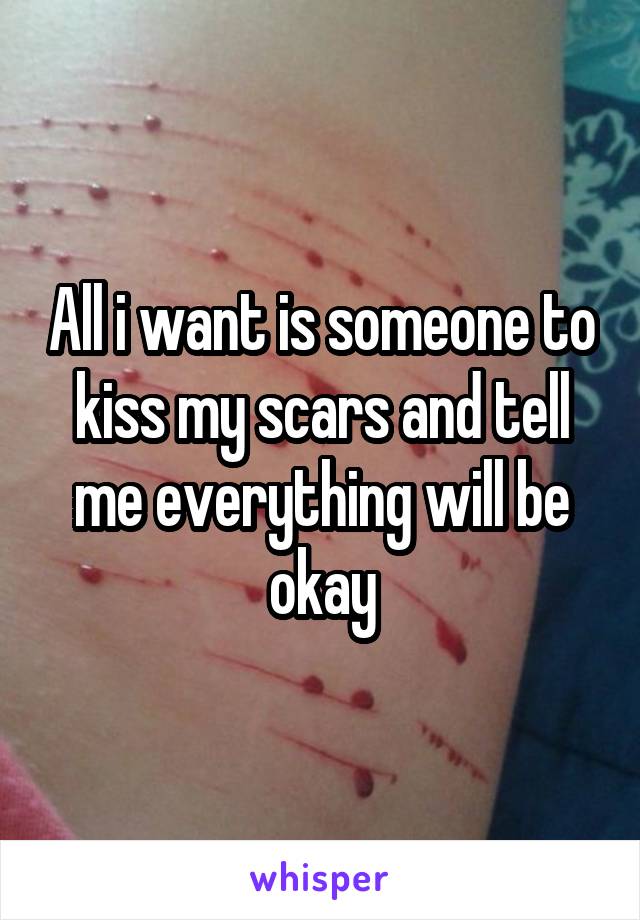 All i want is someone to kiss my scars and tell me everything will be okay