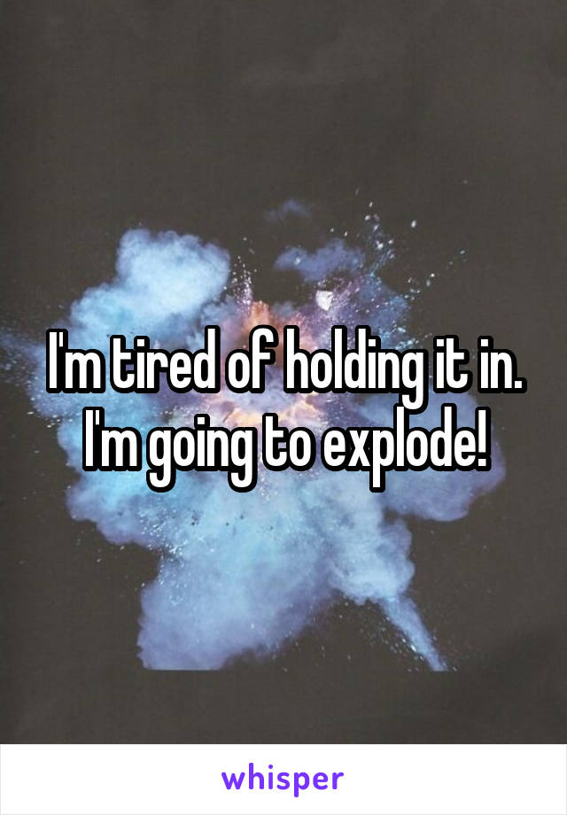 I'm tired of holding it in. I'm going to explode!
