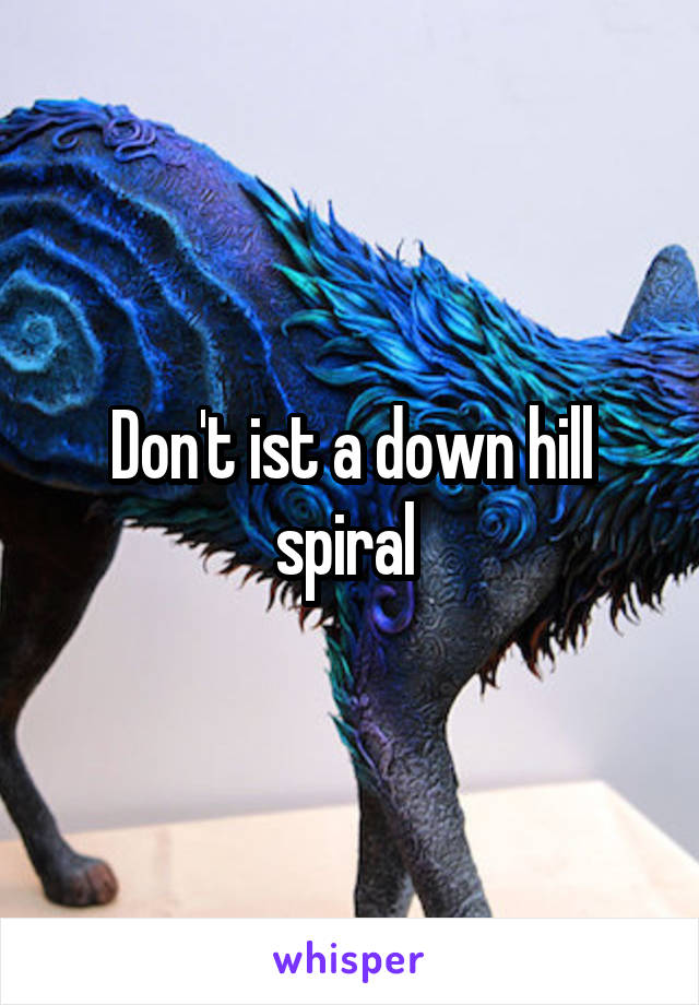 Don't ist a down hill spiral 