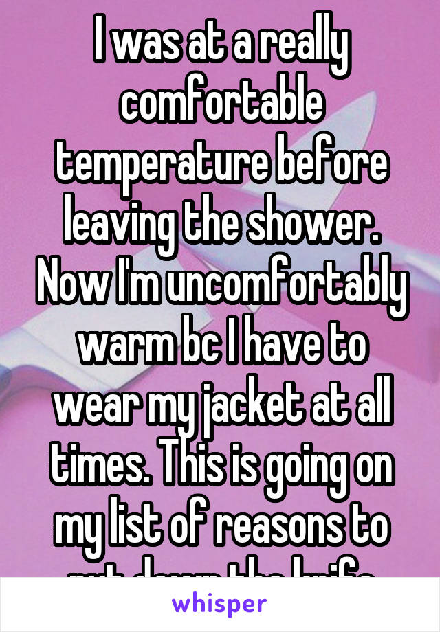I was at a really comfortable temperature before leaving the shower. Now I'm uncomfortably warm bc I have to wear my jacket at all times. This is going on my list of reasons to put down the knife
