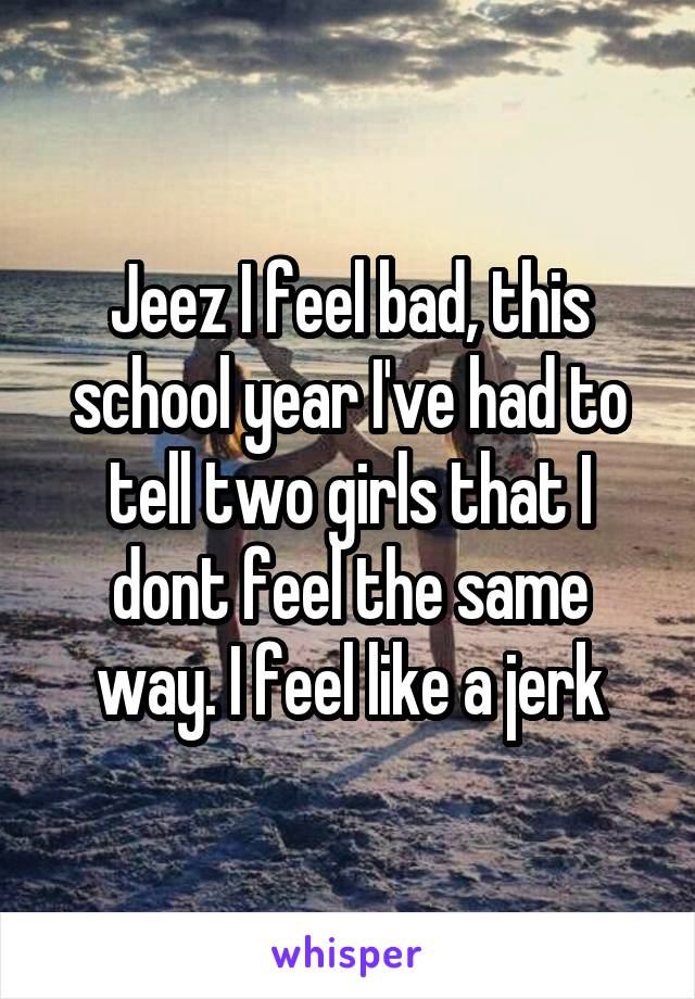 Jeez I feel bad, this school year I've had to tell two girls that I dont feel the same way. I feel like a jerk