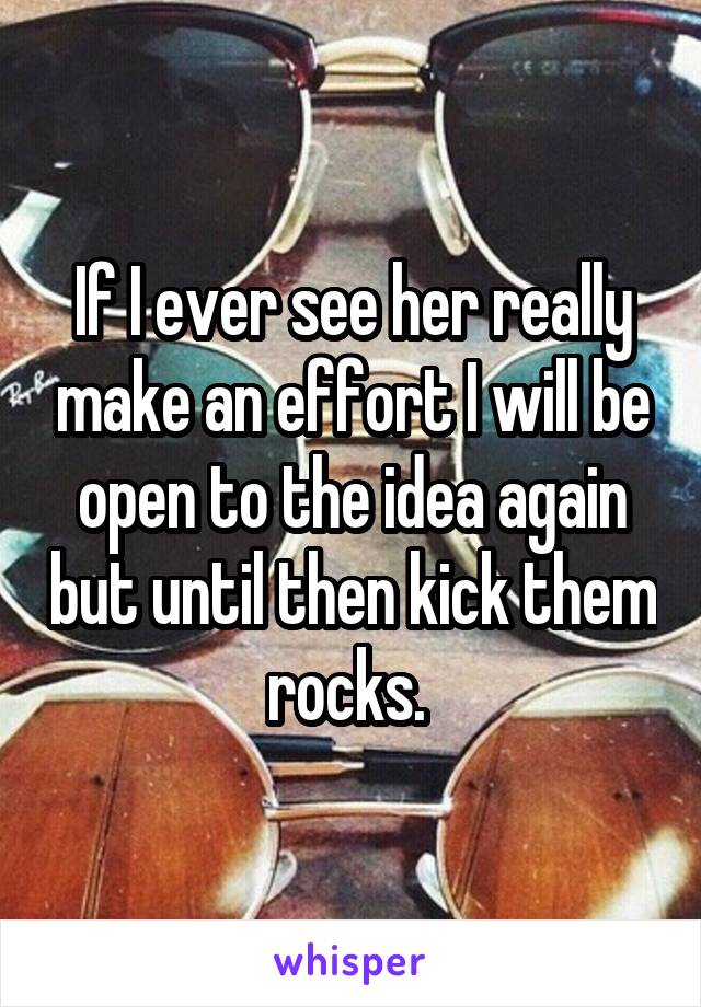 If I ever see her really make an effort I will be open to the idea again but until then kick them rocks. 