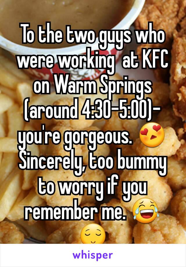 To the two guys who were working  at KFC on Warm Springs (around 4:30-5:00)- you're gorgeous. 😍
Sincerely, too bummy to worry if you remember me. 😂 😌