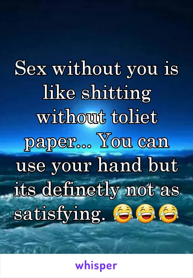 Sex without you is like shitting without toliet paper... You can use your hand but its definetly not as satisfying. 😂😂😂