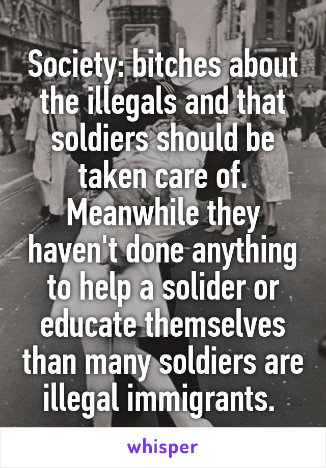Society: bitches about the illegals and that soldiers should be taken care of. Meanwhile they haven't done anything to help a solider or educate themselves than many soldiers are illegal immigrants. 