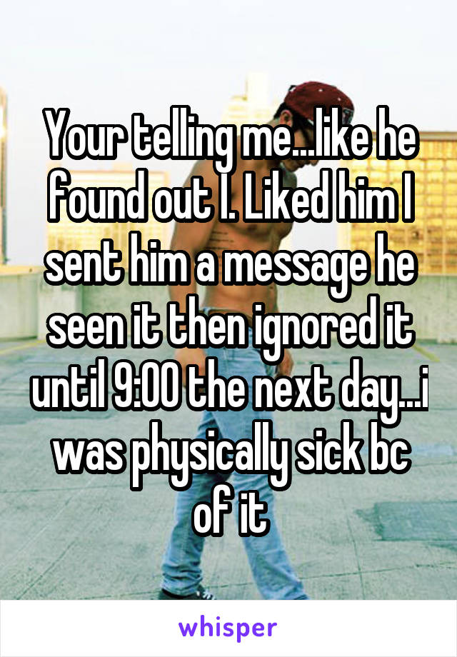 Your telling me...like he found out I. Liked him I sent him a message he seen it then ignored it until 9:00 the next day...i was physically sick bc of it