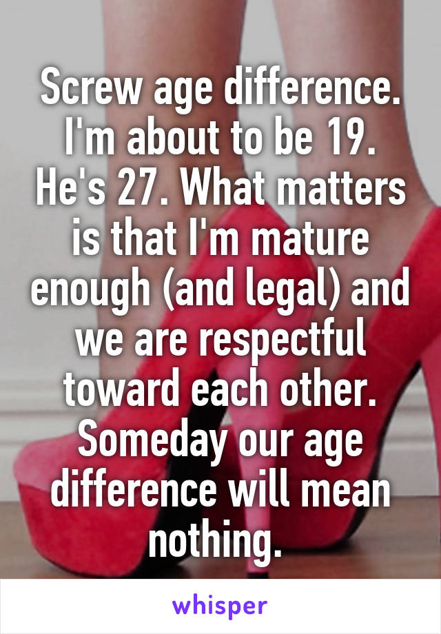 Screw age difference. I'm about to be 19. He's 27. What matters is that I'm mature enough (and legal) and we are respectful toward each other. Someday our age difference will mean nothing. 