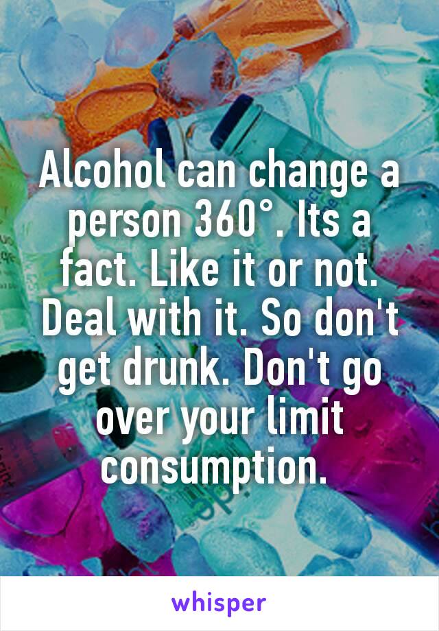 Alcohol can change a person 360°. Its a fact. Like it or not. Deal with it. So don't get drunk. Don't go over your limit consumption. 