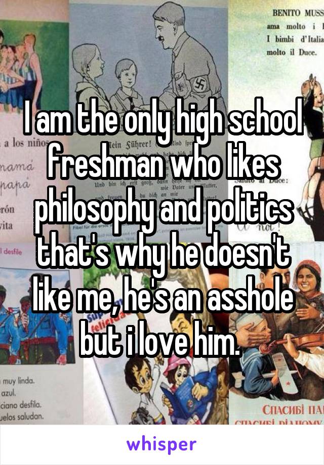 I am the only high school freshman who likes philosophy and politics that's why he doesn't like me, he's an asshole but i love him. 