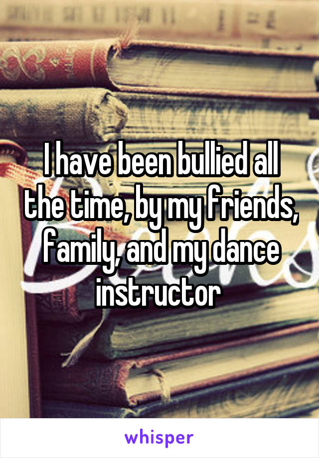 I have been bullied all the time, by my friends, family, and my dance instructor 