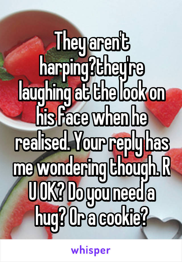 They aren't harping?they're laughing at the look on his face when he realised. Your reply has me wondering though. R U OK? Do you need a hug? Or a cookie?