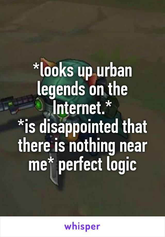 *looks up urban legends on the Internet.*
*is disappointed that there is nothing near me* perfect logic