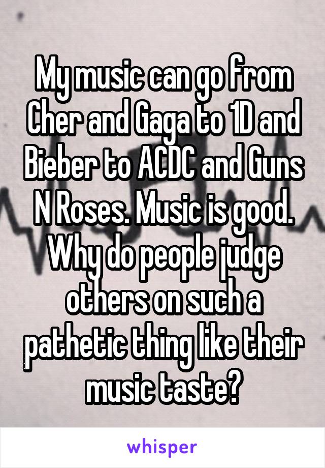 My music can go from Cher and Gaga to 1D and Bieber to ACDC and Guns N Roses. Music is good. Why do people judge others on such a pathetic thing like their music taste?