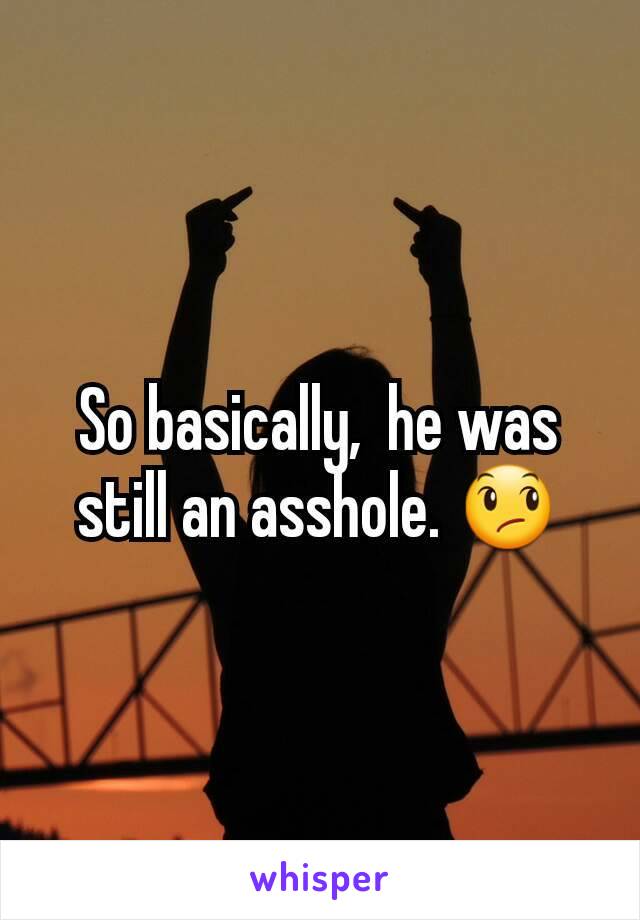 So basically,  he was still an asshole. 😞