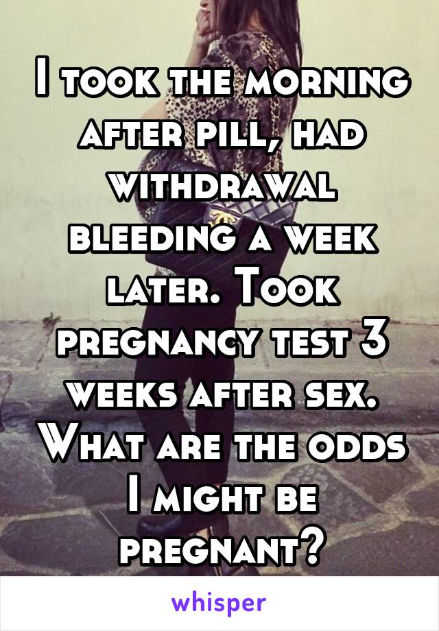 I took the morning after pill, had withdrawal bleeding a week later. Took pregnancy test 3 weeks after sex. What are the odds I might be pregnant?