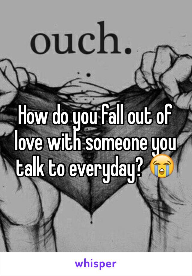 How do you fall out of love with someone you talk to everyday? 😭