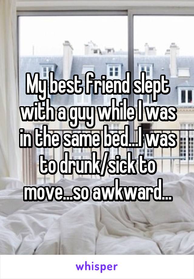 My best friend slept with a guy while I was in the same bed...I was to drunk/sick to move...so awkward...