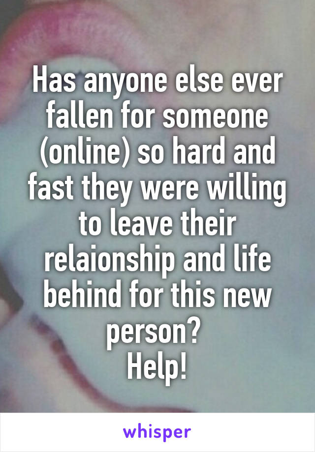 Has anyone else ever fallen for someone (online) so hard and fast they were willing to leave their relaionship and life behind for this new person? 
Help!