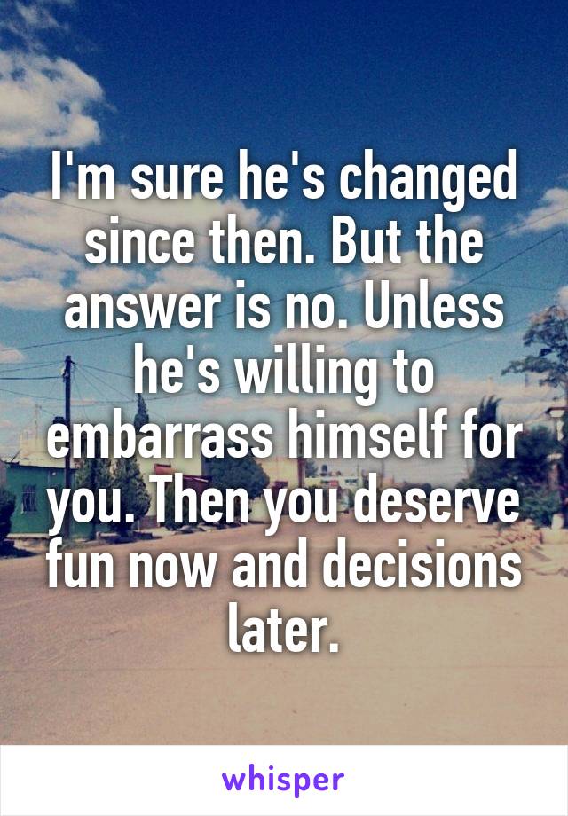 I'm sure he's changed since then. But the answer is no. Unless he's willing to embarrass himself for you. Then you deserve fun now and decisions later.