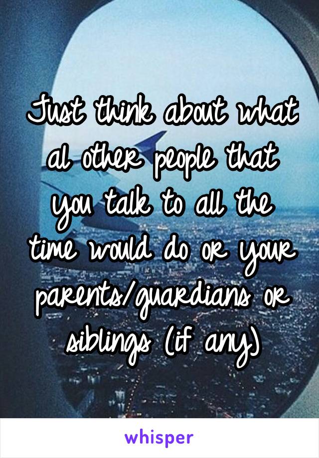 Just think about what al other people that you talk to all the time would do or your parents/guardians or siblings (if any)