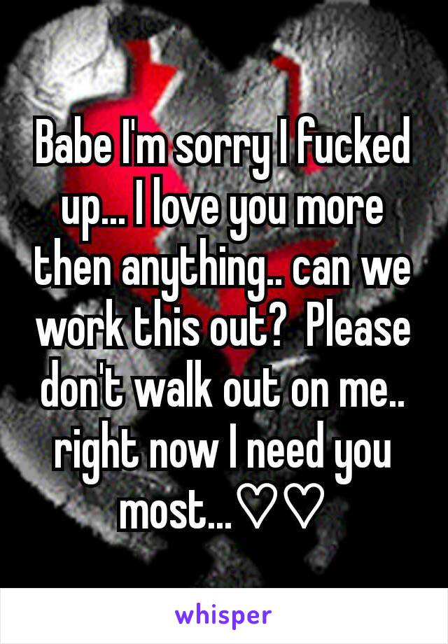 Babe I'm sorry I fucked up... I love you more then anything.. can we work this out?  Please don't walk out on me.. right now I need you most...♡♡