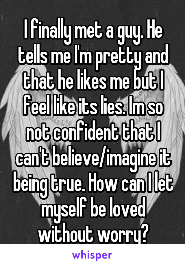 I finally met a guy. He tells me I'm pretty and that he likes me but I feel like its lies. Im so not confident that I can't believe/imagine it being true. How can I let myself be loved without worry?