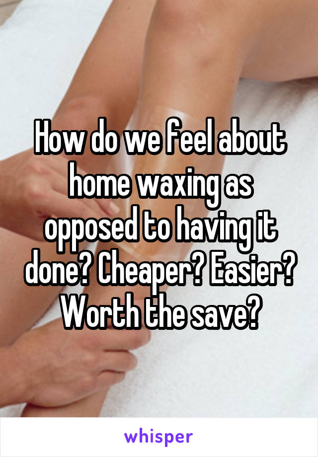 How do we feel about home waxing as opposed to having it done? Cheaper? Easier? Worth the save?