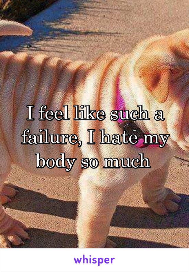 I feel like such a failure, I hate my body so much 