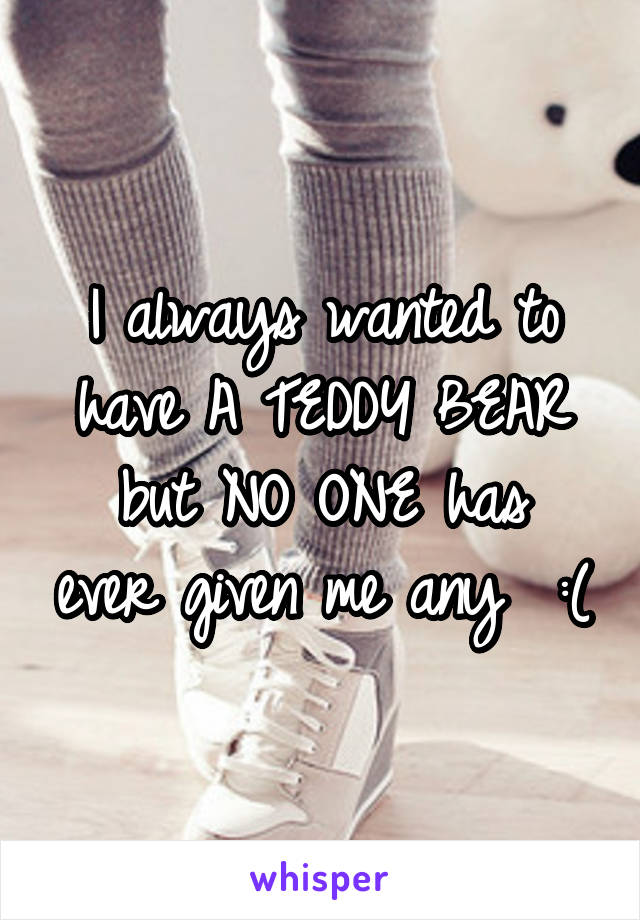 I always wanted to have A TEDDY BEAR
but NO ONE has ever given me any  :(