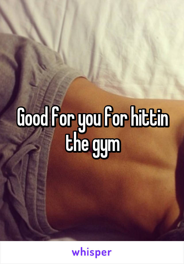 Good for you for hittin the gym