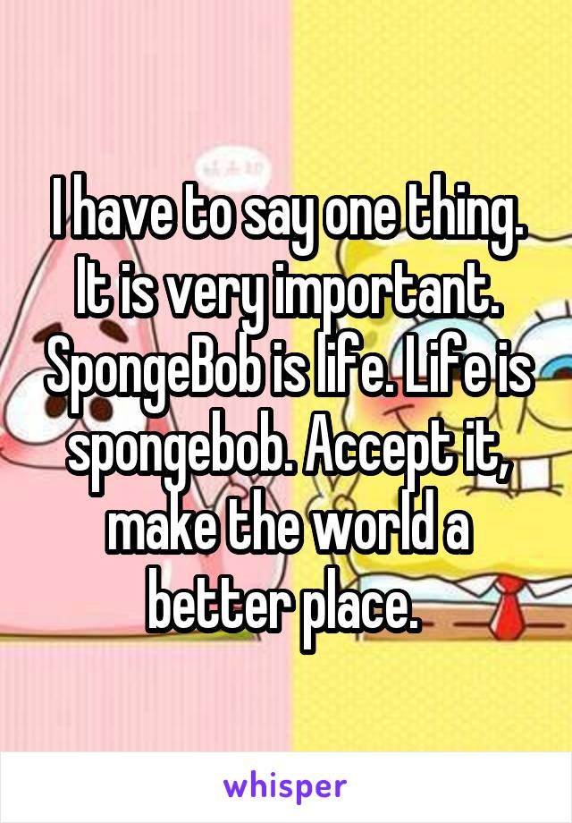 I have to say one thing. It is very important. SpongeBob is life. Life is spongebob. Accept it, make the world a better place. 