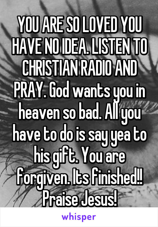 YOU ARE SO LOVED YOU HAVE NO IDEA. LISTEN TO CHRISTIAN RADIO AND PRAY. God wants you in heaven so bad. All you have to do is say yea to his gift. You are forgiven. Its finished!! Praise Jesus!