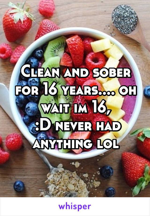 Clean and sober for 16 years.... oh wait im 16,
 :D never had anything lol