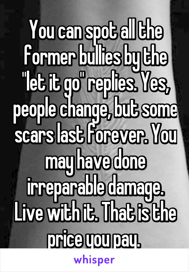You can spot all the former bullies by the "let it go" replies. Yes, people change, but some scars last forever. You may have done irreparable damage. Live with it. That is the price you pay. 