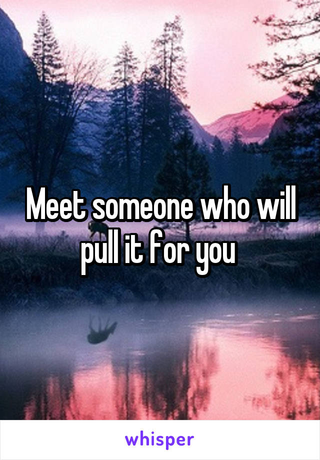 Meet someone who will pull it for you 