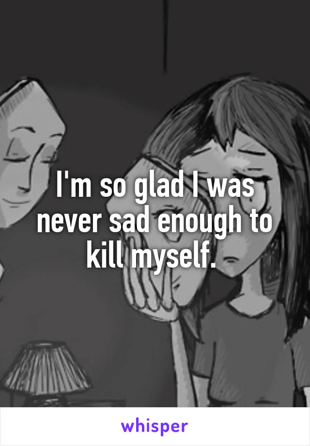 I'm so glad I was never sad enough to kill myself. 