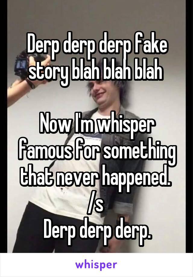 Derp derp derp fake story blah blah blah 

Now I'm whisper famous for something that never happened. 
/s 
Derp derp derp.