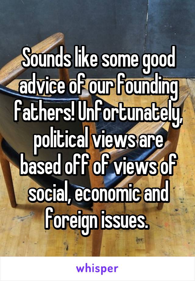 Sounds like some good advice of our founding fathers! Unfortunately, political views are based off of views of social, economic and foreign issues. 