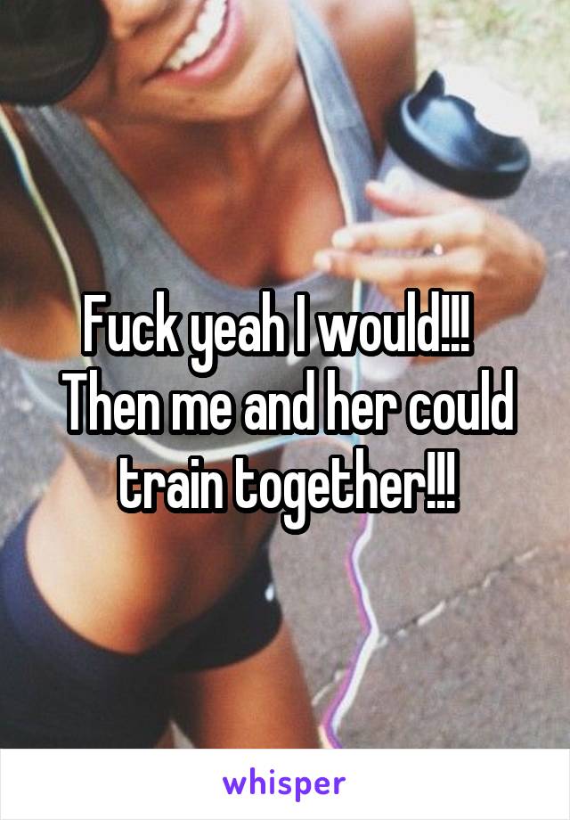 Fuck yeah I would!!!  
Then me and her could train together!!!