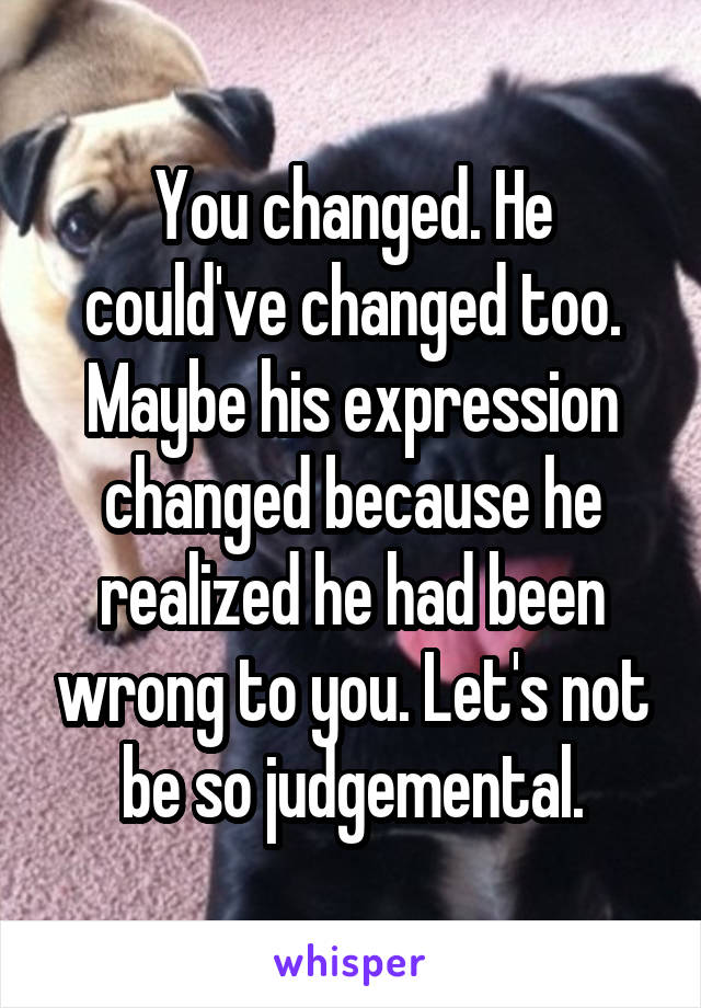 You changed. He could've changed too. Maybe his expression changed because he realized he had been wrong to you. Let's not be so judgemental.