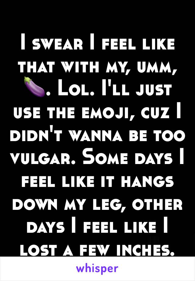 I swear I feel like that with my, umm, 🍆. Lol. I'll just use the emoji, cuz I didn't wanna be too vulgar. Some days I feel like it hangs down my leg, other days I feel like I lost a few inches. 
